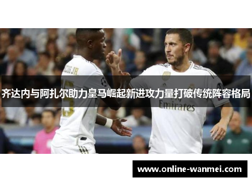 齐达内与阿扎尔助力皇马崛起新进攻力量打破传统阵容格局