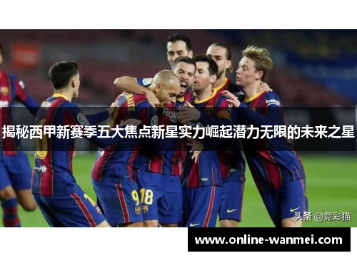 揭秘西甲新赛季五大焦点新星实力崛起潜力无限的未来之星