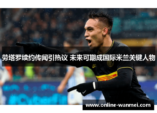 劳塔罗续约传闻引热议 未来可期成国际米兰关键人物