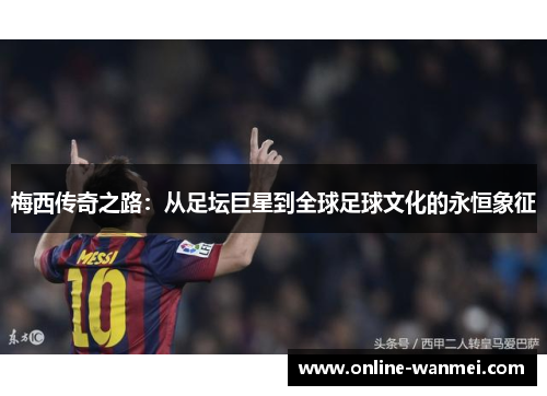 梅西传奇之路：从足坛巨星到全球足球文化的永恒象征
