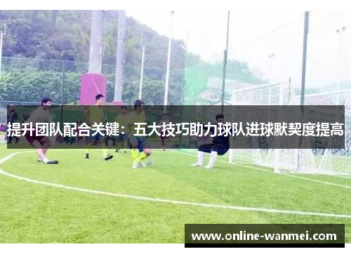 提升团队配合关键：五大技巧助力球队进球默契度提高