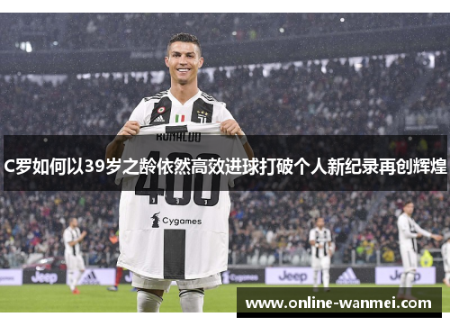 C罗如何以39岁之龄依然高效进球打破个人新纪录再创辉煌