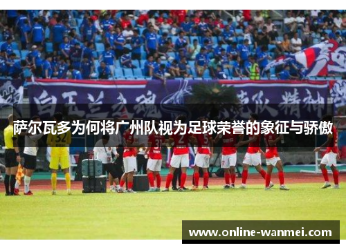 萨尔瓦多为何将广州队视为足球荣誉的象征与骄傲